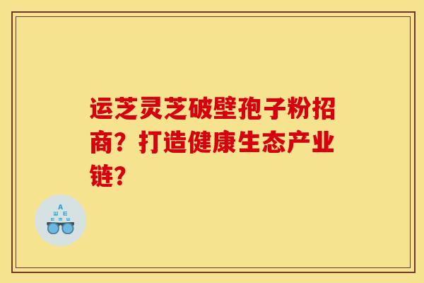 运芝灵芝破壁孢子粉招商?打造健康生态产业链? 运芝灵芝破壁孢子粉招商?打造健康生态产业链?