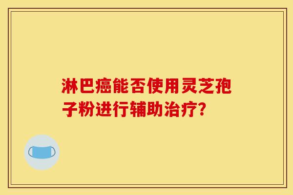 淋巴能否使用灵芝孢子粉进行辅助? 淋巴能否使用灵芝孢子粉进行辅助?