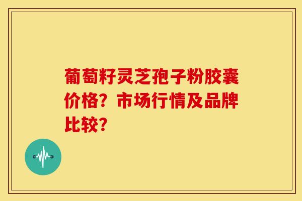 葡萄籽灵芝孢子粉胶囊价格?市场行情及品牌比较? 葡萄籽灵芝孢子粉胶囊价格?市场行情及品牌比较?