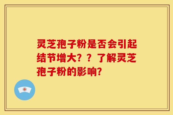 灵芝孢子粉是否会引起结节增大??了解灵芝孢子粉的影响? 灵芝孢子粉是否会引起结节增大??了解灵芝孢子粉的影响?