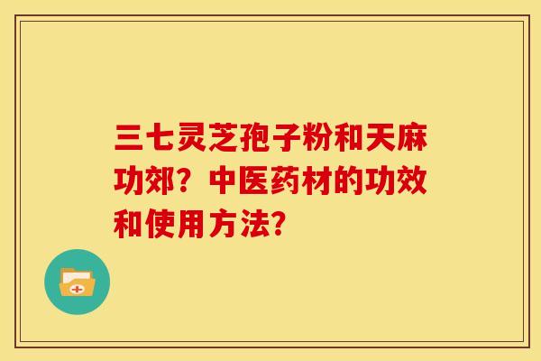 三七灵芝孢子粉和天麻功郊?中医药材的功效和使用方法? 三七灵芝孢子粉和天麻功郊?中医药材的功效和使用方法?