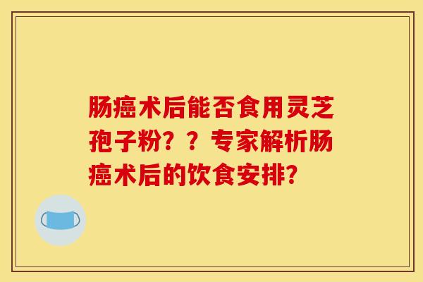 肠术后能否食用灵芝孢子粉??专家解析肠术后的饮食安排? 肠术后能否食用灵芝孢子粉??专家解析肠术后的饮食安排?