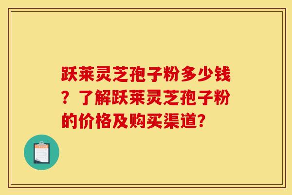 跃莱灵芝孢子粉多少钱?了解跃莱灵芝孢子粉的价格及购买渠道? 跃莱灵芝孢子粉多少钱?了解跃莱灵芝孢子粉的价格及购买渠道?