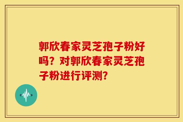 郭欣春家灵芝孢子粉好吗?对郭欣春家灵芝孢子粉进行评测? 郭欣春家灵芝孢子粉好吗?对郭欣春家灵芝孢子粉进行评测?