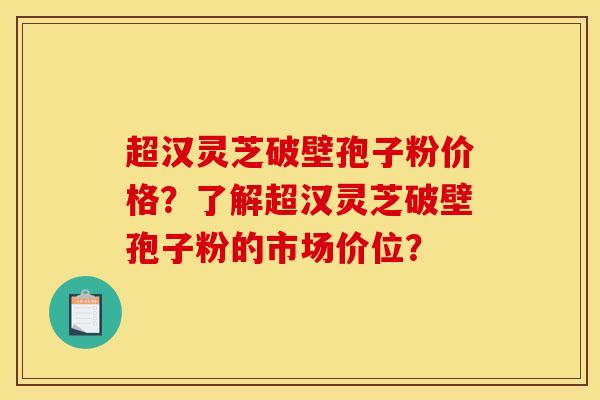 超汉灵芝破壁孢子粉价格?了解超汉灵芝破壁孢子粉的市场价位? 超汉灵芝破壁孢子粉价格?了解超汉灵芝破壁孢子粉的市场价位?