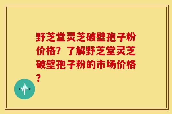 野芝堂灵芝破壁孢子粉价格?了解野芝堂灵芝破壁孢子粉的市场价格? 野芝堂灵芝破壁孢子粉价格?了解野芝堂灵芝破壁孢子粉的市场价格?
