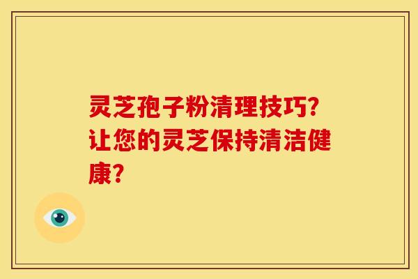 灵芝孢子粉清理技巧?让您的灵芝保持清洁健康? 灵芝孢子粉清理技巧?让您的灵芝保持清洁健康?