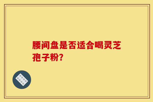 腰间盘是否适合喝灵芝孢子粉? 腰间盘是否适合喝灵芝孢子粉?