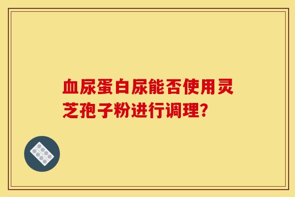 尿蛋白尿能否使用灵芝孢子粉进行调理? 尿蛋白尿能否使用灵芝孢子粉进行调理?