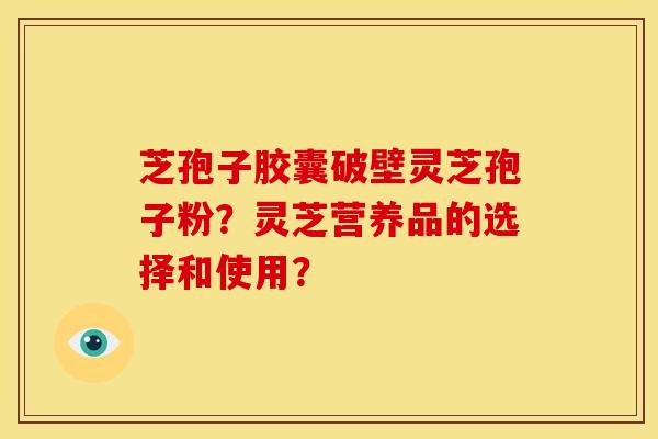 芝孢子胶囊破壁灵芝孢子粉?灵芝营养品的选择和使用? 芝孢子胶囊破壁灵芝孢子粉?灵芝营养品的选择和使用?