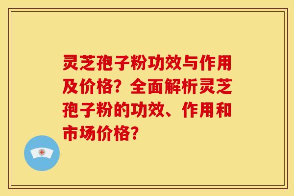 灵芝孢子粉功效与作用及价格?全面解析灵芝孢子粉的功效、作用和市场价格? 灵芝孢子粉功效与作用及价格?全面解析灵芝孢子粉的功效、作用和市场价格?