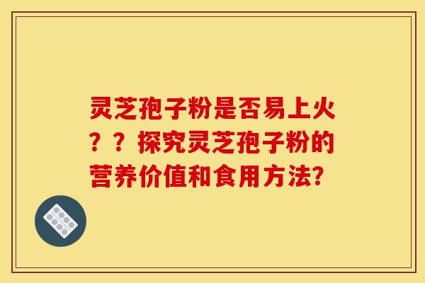 灵芝孢子粉是否易上火??探究灵芝孢子粉的营养价值和食用方法? 灵芝孢子粉是否易上火??探究灵芝孢子粉的营养价值和食用方法?