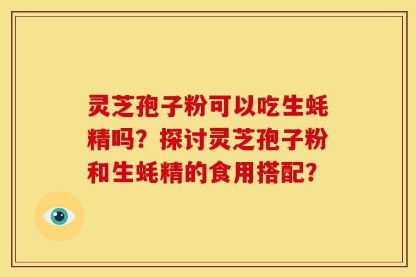 灵芝孢子粉可以吃生蚝精吗?探讨灵芝孢子粉和生蚝精的食用搭配? 灵芝孢子粉可以吃生蚝精吗?探讨灵芝孢子粉和生蚝精的食用搭配?