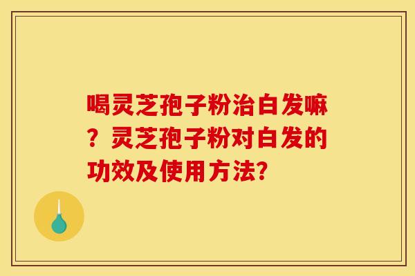 喝灵芝孢子粉白发嘛?灵芝孢子粉对白发的功效及使用方法? 喝灵芝孢子粉白发嘛?灵芝孢子粉对白发的功效及使用方法?