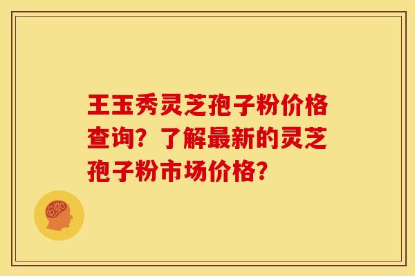 王玉秀灵芝孢子粉价格查询？了解新的灵芝孢子粉市场价格？