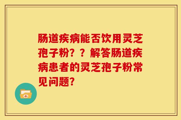 肠道能否饮用灵芝孢子粉??解答肠道患者的灵芝孢子粉常见问题? 肠道能否饮用灵芝孢子粉??解答肠道患者的灵芝孢子粉常见问题?