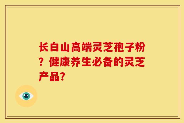长白山高端灵芝孢子粉?健康养生必备的灵芝产品? 长白山高端灵芝孢子粉?健康养生必备的灵芝产品?