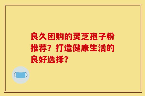 良久团购的灵芝孢子粉推荐?打造健康生活的良好选择? 良久团购的灵芝孢子粉推荐?打造健康生活的良好选择?
