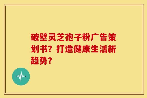 破壁灵芝孢子粉广告策划书?打造健康生活新趋势? 破壁灵芝孢子粉广告策划书?打造健康生活新趋势?