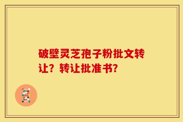 破壁灵芝孢子粉批文转让?转让批准书? 破壁灵芝孢子粉批文转让?转让批准书?