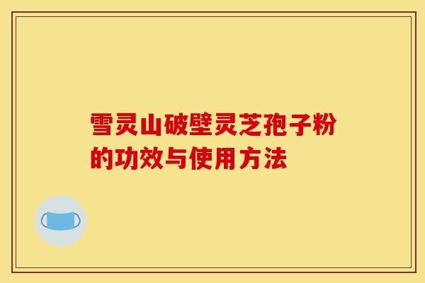 雪灵山破壁灵芝孢子粉的功效与使用方法 雪灵山破壁灵芝孢子粉的功效与使用方法