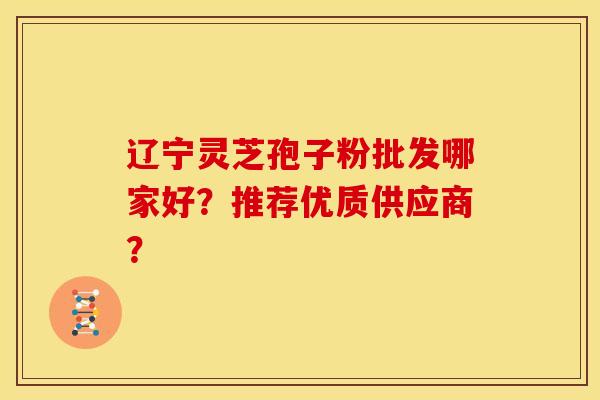辽宁灵芝孢子粉批发哪家好？推荐优质供应商？