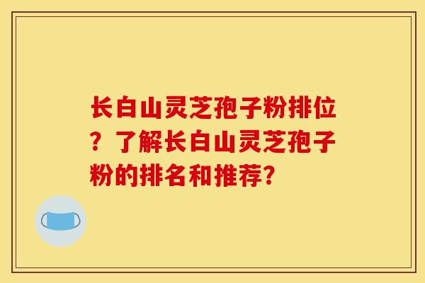 长白山灵芝孢子粉排位?了解长白山灵芝孢子粉的排名和推荐? 长白山灵芝孢子粉排位?了解长白山灵芝孢子粉的排名和推荐?
