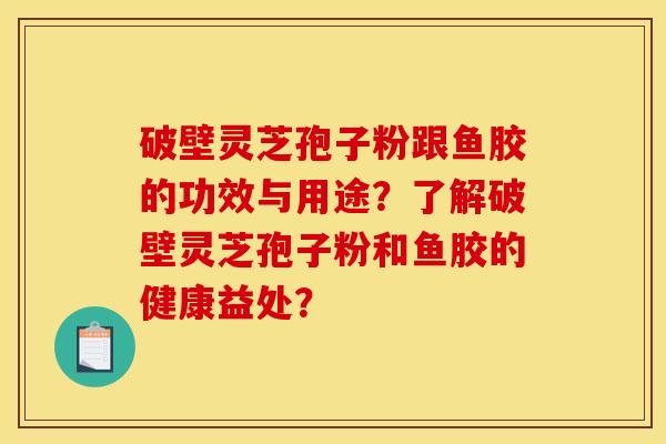 破壁灵芝孢子粉跟鱼胶的功效与用途?了解破壁灵芝孢子粉和鱼胶的健康益处? 破壁灵芝孢子粉跟鱼胶的功效与用途?了解破壁灵芝孢子粉和鱼胶的健康益处?