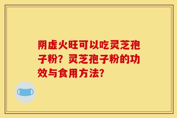 阴虚火旺可以吃灵芝孢子粉?灵芝孢子粉的功效与食用方法? 阴虚火旺可以吃灵芝孢子粉?灵芝孢子粉的功效与食用方法?
