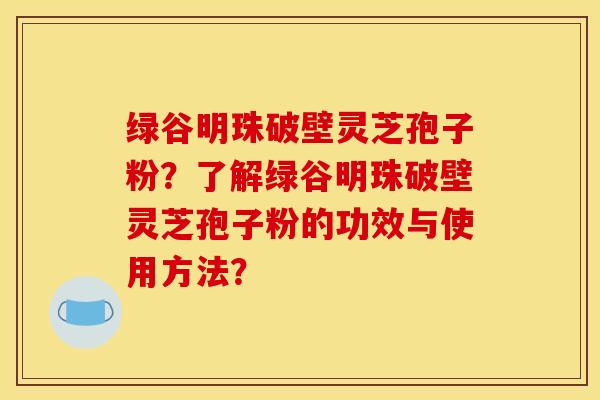 绿谷明珠破壁灵芝孢子粉?了解绿谷明珠破壁灵芝孢子粉的功效与使用方法? 绿谷明珠破壁灵芝孢子粉?了解绿谷明珠破壁灵芝孢子粉的功效与使用方法?
