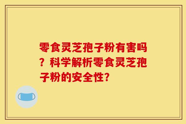 零食灵芝孢子粉有害吗?科学解析零食灵芝孢子粉的安全性? 零食灵芝孢子粉有害吗?科学解析零食灵芝孢子粉的安全性?