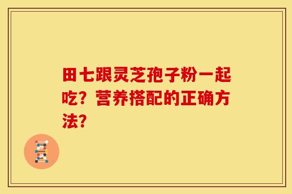 田七跟灵芝孢子粉一起吃?营养搭配的正确方法? 田七跟灵芝孢子粉一起吃?营养搭配的正确方法?