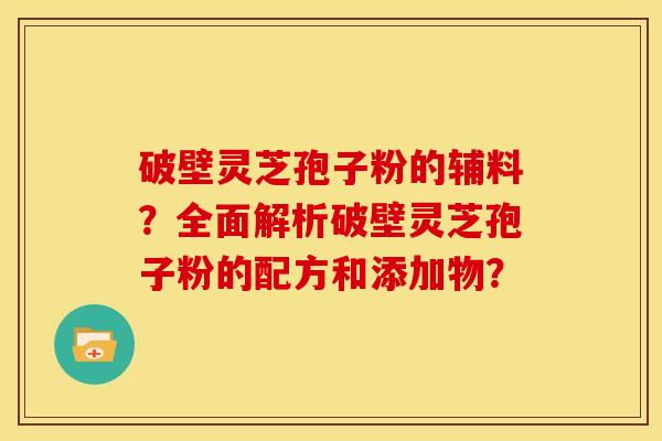 破壁灵芝孢子粉的辅料?全面解析破壁灵芝孢子粉的配方和添加物? 破壁灵芝孢子粉的辅料?全面解析破壁灵芝孢子粉的配方和添加物?