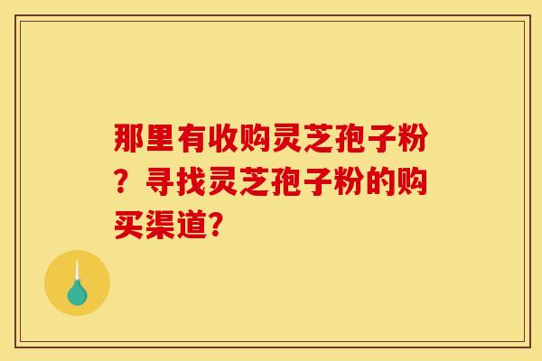 那里有收购灵芝孢子粉?寻找灵芝孢子粉的购买渠道? 那里有收购灵芝孢子粉?寻找灵芝孢子粉的购买渠道?