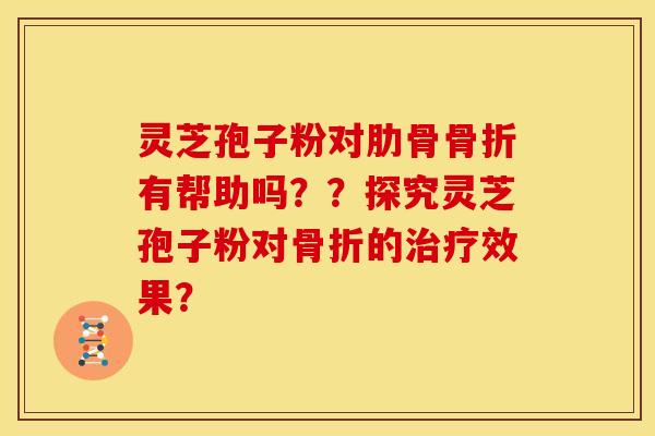 灵芝孢子粉对肋骨骨折有帮助吗？？探究灵芝孢子粉对骨折的效果？