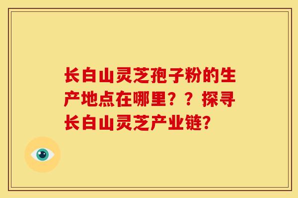 长白山灵芝孢子粉的生产地点在哪里？？探寻长白山灵芝产业链？