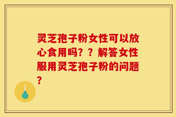 灵芝孢子粉女性可以放心食用吗??解答女性服用灵芝孢子粉的问题? 灵芝孢子粉女性可以放心食用吗??解答女性服用灵芝孢子粉的问题?