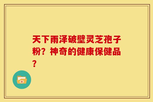 天下雨泽破壁灵芝孢子粉?神奇的健康保健品? 天下雨泽破壁灵芝孢子粉?神奇的健康保健品?