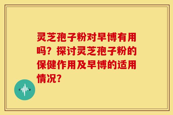 灵芝孢子粉对早博有用吗?探讨灵芝孢子粉的保健作用及早博的适用情况? 灵芝孢子粉对早博有用吗?探讨灵芝孢子粉的保健作用及早博的适用情况?