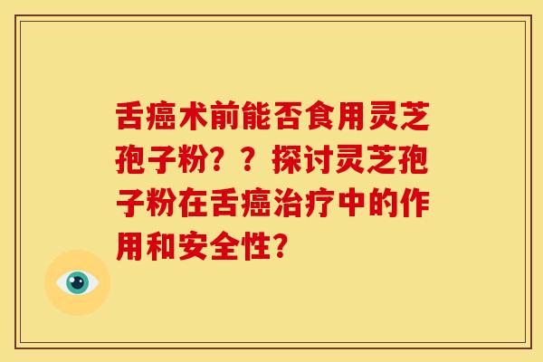 舌术前能否食用灵芝孢子粉??探讨灵芝孢子粉在舌中的作用和安全性? 舌术前能否食用灵芝孢子粉??探讨灵芝孢子粉在舌中的作用和安全性?