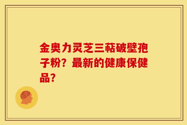 金奥力灵芝三萜破壁孢子粉?新的健康保健品? 金奥力灵芝三萜破壁孢子粉?新的健康保健品?