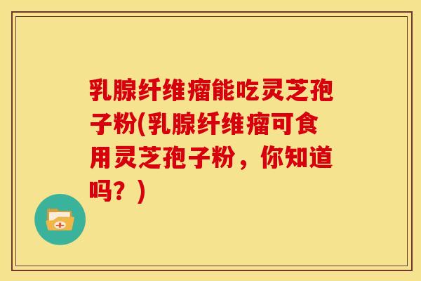 乳腺纤维瘤能吃灵芝孢子粉(乳腺纤维瘤可食用灵芝孢子粉,你知道吗?) 乳腺纤维瘤能吃灵芝孢子粉(乳腺纤维瘤可食用灵芝孢子粉,你知道吗?)