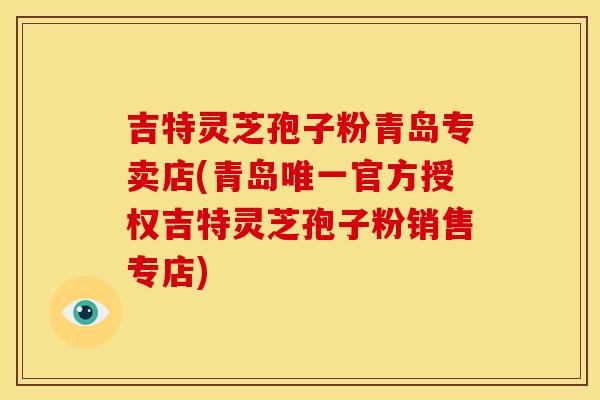 吉特灵芝孢子粉青岛专卖店(青岛官方授权吉特灵芝孢子粉销售专店)