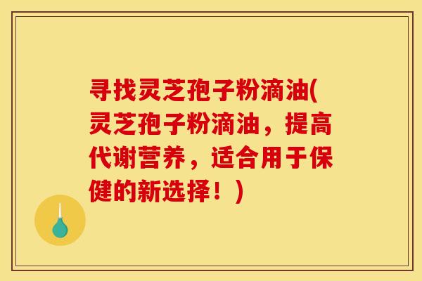 寻找灵芝孢子粉滴油(灵芝孢子粉滴油,提高代谢营养,适合用于保健的新选择!) 寻找灵芝孢子粉滴油(灵芝孢子粉滴油,提高代谢营养,适合用于保健的新选择!)