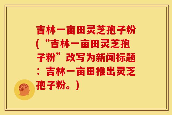 吉林一亩田灵芝孢子粉(“吉林一亩田灵芝孢子粉”改写为新闻标题：吉林一亩田推出灵芝孢子粉。)