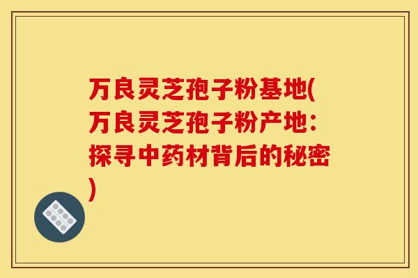 万良灵芝孢子粉基地(万良灵芝孢子粉产地:探寻材背后的秘密) 万良灵芝孢子粉基地(万良灵芝孢子粉产地:探寻材背后的秘密)