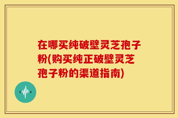 在哪买纯破壁灵芝孢子粉(购买纯正破壁灵芝孢子粉的渠道指南) 在哪买纯破壁灵芝孢子粉(购买纯正破壁灵芝孢子粉的渠道指南)