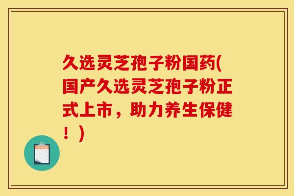 久选灵芝孢子粉国药(国产久选灵芝孢子粉正式上市,助力养生保健!) 久选灵芝孢子粉国药(国产久选灵芝孢子粉正式上市,助力养生保健!)
