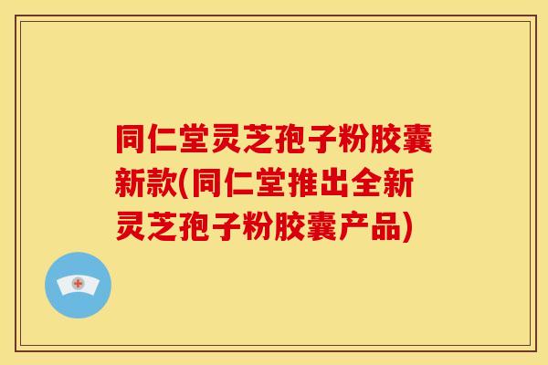 同仁堂灵芝孢子粉胶囊新款(同仁堂推出全新灵芝孢子粉胶囊产品) 同仁堂灵芝孢子粉胶囊新款(同仁堂推出全新灵芝孢子粉胶囊产品)