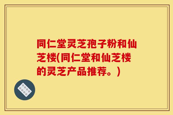 同仁堂灵芝孢子粉和仙芝楼(同仁堂和仙芝楼的灵芝产品推荐。) 同仁堂灵芝孢子粉和仙芝楼(同仁堂和仙芝楼的灵芝产品推荐。)